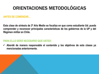 ORIENTACIONES METODOLÓGICAS
ANTES DE COMENZAR…
Esta clase de síntesis de 3º Año Medio se focaliza en que como estudiante Ud. pueda
comprender y reconocer principales características de los gobiernos de la UP y del
Régimen militar en Chile.
PARA ELLO SERÁ NECESARIO QUE USTED:
 Abordé de manera responsable el contenido y los objetivos de esta clases ya
mencionadas anteriormente.
 