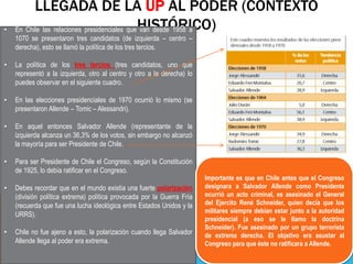 LLEGADA DE LA UP AL PODER (CONTEXTO
HISTÓRICO)
• En Chile las relaciones presidenciales que van desde 1958 a
1070 se presentaron tres candidatos (de izquierda – centro –
derecha), esto se llamó la política de los tres tercios.
• La política de los tres tercios (tres candidatos, uno que
representó a la izquierda, otro al centro y otro a la derecha) lo
puedes observar en el siguiente cuadro.
• En las elecciones presidenciales de 1970 ocurrió lo mismo (se
presentaron Allende – Tomic – Alessandri).
• En aquel entonces Salvador Allende (representante de la
izquierda alcanza un 36,3% de los votos, sin embargo no alcanzó
la mayoría para ser Presidente de Chile.
• Para ser Presidente de Chile el Congreso, según la Constitución
de 1925, lo debía ratificar en el Congreso.
• Debes recordar que en el mundo existía una fuerte polarización
(división política extrema) política provocada por la Guerra Fría
(recuerda que fue una lucha ideológica entre Estados Unidos y la
URRS).
• Chile no fue ajeno a esto, la polarización cuando llega Salvador
Allende llega al poder era extrema.
Importante es que en Chile antes que el Congreso
designara a Salvador Allende como Presidente
ocurrió un acto criminal, es asesinado el General
del Ejercito René Schneider, quien decía que los
militares siempre debían estar junto a la autoridad
presidencial (a eso se le llamo la doctrina
Schneider). Fue asesinado por un grupo terrorista
de extrema derecha. El objetivo era asustar al
Congreso para que éste no ratificara a Allende.
 