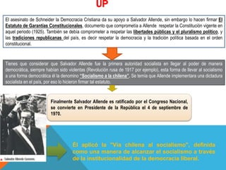 LLEGADA DE LA UP AL PODER(CONTEXTO
HISTÓRICO)
El asesinato de Schneider la Democracia Cristiana da su apoyo a Salvador Allende, sin embargo lo hacen firmar El
Estatuto de Garantías Constitucionales, documento que comprometía a Allende respetar la Constitución vigente en
aquel periodo (1925). También se debía comprometer a respetar las libertades públicas y el pluralismo político, y
las tradiciones republicanas del país, es decir respetar la democracia y la tradición política basada en el orden
constitucional.
Tienes que considerar que Salvador Allende fue la primera autoridad socialista en llegar al poder de manera
democrática, siempre habían sido violentas (Revolución rusa de 1917 por ejemplo), esta forma de llevar al socialismo
a una forma democrática él la denomino “Socialismo a la chilena”. Se temía que Allende implementara una dictadura
socialista en el país, por eso lo hicieron firmar tal estatuto.
Finalmente Salvador Allende es ratificado por el Congreso Nacional,
se convierte en Presidente de la República el 4 de septiembre de
1970.
Él aplicó la "Vía chilena al socialismo", definida
como una manera de alcanzar el socialismo a través
de la institucionalidad de la democracia liberal.
 