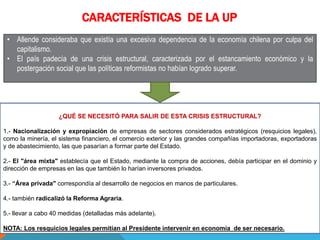 CARACTERÍSTICAS DE LA UP
• Allende consideraba que existía una excesiva dependencia de la economía chilena por culpa del
capitalismo.
• El país padecía de una crisis estructural, caracterizada por el estancamiento económico y la
postergación social que las políticas reformistas no habían logrado superar.
¿QUÉ SE NECESITÓ PARA SALIR DE ESTA CRISIS ESTRUCTURAL?
1.- Nacionalización y expropiación de empresas de sectores considerados estratégicos (resquicios legales),
como la minería, el sistema financiero, el comercio exterior y las grandes compañías importadoras, exportadoras
y de abastecimiento, las que pasarían a formar parte del Estado.
2.- El "área mixta" establecía que el Estado, mediante la compra de acciones, debía participar en el dominio y
dirección de empresas en las que también lo harían inversores privados.
3.- “Área privada" correspondía al desarrollo de negocios en manos de particulares.
4.- también radicalizó la Reforma Agraria.
5.- llevar a cabo 40 medidas (detalladas más adelante).
NOTA: Los resquicios legales permitían al Presidente intervenir en economía de ser necesario.
 