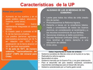 Características de la UP
Primer año positivo:
• Aumento en los sueldos y en el
gasto público (salud, educación,
vivienda, entre otros).
• 167 empresas fueron
rápidamente integradas al control
estatal.
• El Estado pasó a controlar el 90
% de los bancos privados.
• Los predios (terrenos agrícolas)
expropiados aumentaron en 32 %
en relación con 1970 y la
estatización de la tierra alcanzó el
30 % del total expropiable.
• 11 de julio de 1971, de manera
unánime, “nacionalización del
cobre” (100% del mineral para
Chile).
ALGUNAS DE LAS 40 MEDIDAS DE SU
GOBIERNO
 Leche para todos los niños de chile (medio
litro de leche).
 Profundizaremos la Reforma Agraria.
 Derecho a becas en la enseñanza básica,
media y universitaria de todos los buenos
alumnos, en consideración al rendimiento y a
los recursos económicos de sus familias.
 Sanciones drásticas al delito económico.
 Escuela Nacional Unificada (ENU), pobres y
ricos tendrían el mismo derecho a una
educación de calidad.
 Entre otros.
Datos importantes a modo de síntesis:
• Gobierno socialista de Allende único en el mundo en su tipo.
• Radicalizó la reforma agraria.
• Nacionalizó el cobre.
• Gobierno marcado por la Guerra Fría y una gran polarización.
• Para el desarrollo del país estatizo empresas consideras
importantes (estratégicas) para el desarrollo del país.
• Gobierno caracterizado por un fuerte gasto social.
 
