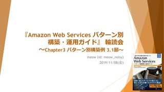『Amazon Web Services パターン別
構築・運用ガイド』 輪読会
～Chapter3 パターン別構築例 3.1節～
meow (id: meow_noisy)
2019/11/08(金)
 