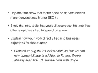 • Reports that show that faster code on servers means
more conversions / higher SEO / ..
• Show that new tools that you built decrease the time that
other employees had to spend on a task
• Explain how your work directly tied into business
objectives for that quarter
• I worked at bug #4023 for 20 hours so that we can
now support Stripe in addition to Paypal. We’ve
already seen ﬁrst 100 transactions with Stripe.
 
