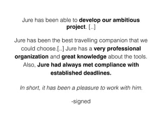 Jure has been able to develop our ambitious
project. [..]
Jure has been the best travelling companion that we
could choose.[..] Jure has a very professional
organization and great knowledge about the tools.
Also, Jure had always met compliance with
established deadlines.
In short, it has been a pleasure to work with him.
-signed
 