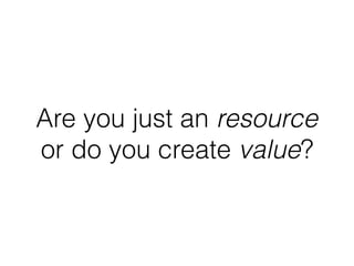 Are you just an resource
or do you create value?
 