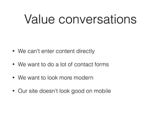 Value conversations
• We can’t enter content directly
• We want to do a lot of contact forms
• We want to look more modern
• Our site doesn’t look good on mobile
 