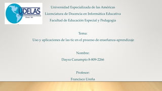 Universidad Especializada de las Américas
Licenciatura de Docencia en Informática Educativa
Facultad de Educación Especial y Pedagogía
Tema:
Uso y aplicaciones de las tic en el proceso de enseñanza-aprendizaje
Nombre:
Dayra Cunampio 8-809-2266
Profesor:
Francisco Ureña
 