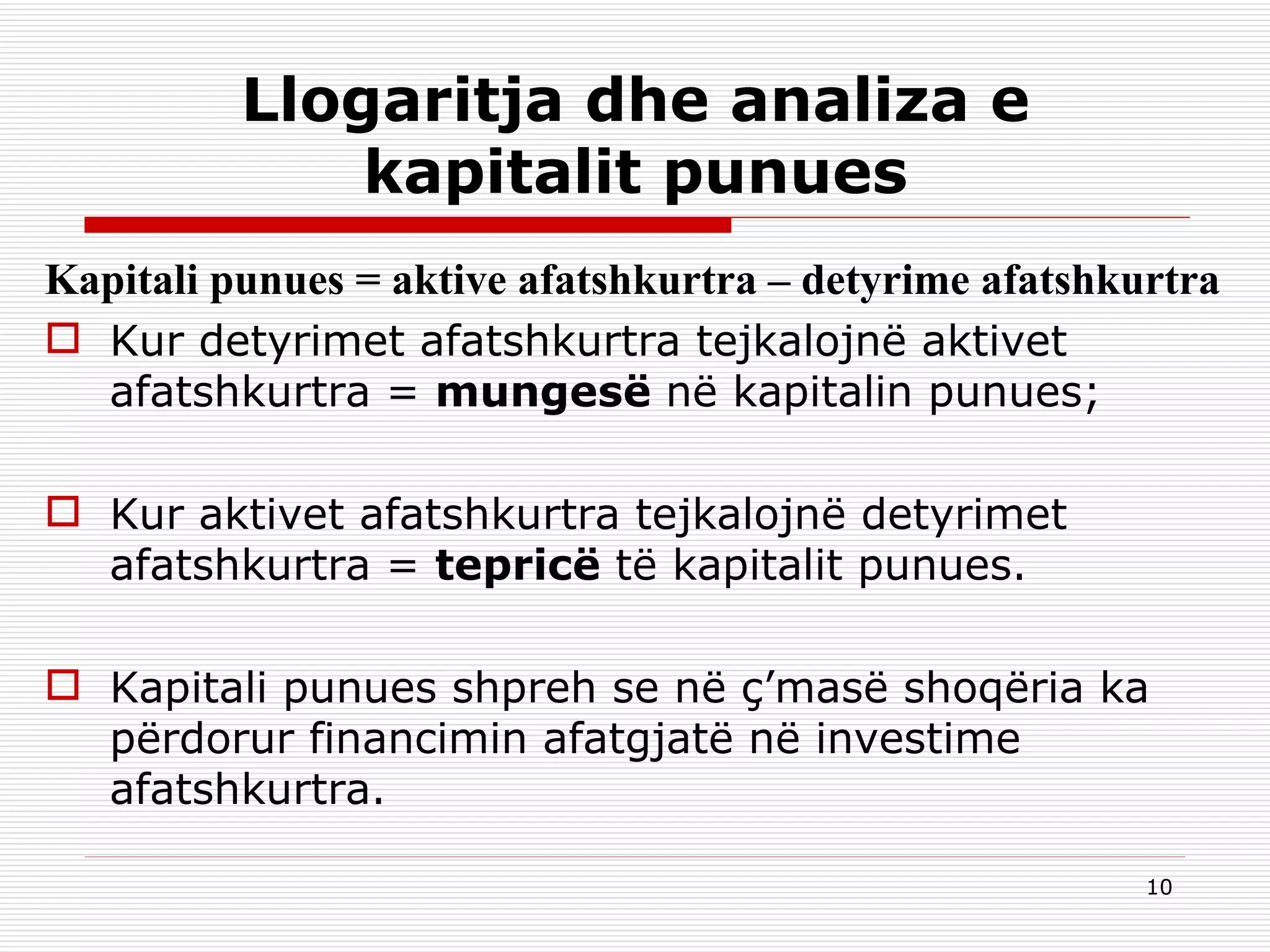 Llogaritja dhe analiza e kapitalit punues Kapitali punues = aktive afatshkurtra – detyrime afatshkurtra Kur detyrimet afatshkurtra tejkalojnë aktivet afatshkurtra  =   mungesë  në kapitalin punues; Kur aktivet afatshkurtra tejkalojnë detyrimet afatshkurtra  =   tepricë  të kapitalit punues. Kapitali punues shpreh se në ç’masë shoqëria ka përdorur financimin afatgjatë në investime afatshkurtra. 