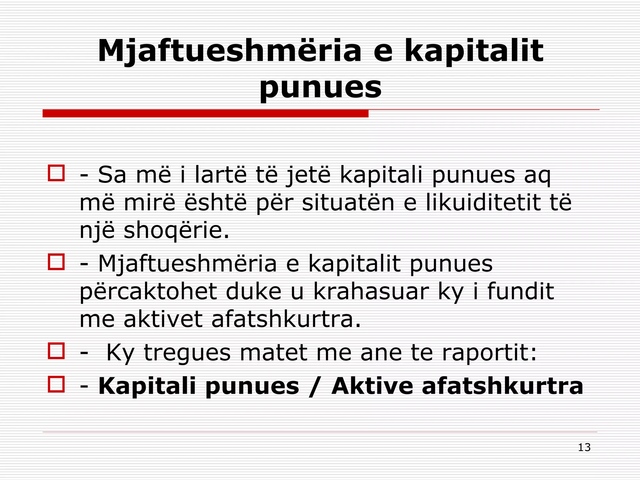 Mjaftueshmëria e kapitalit punue s - Sa më i lartë të jetë kapitali punues aq më mirë është për situatën e likuiditetit të një shoqërie. - Mjaftueshmëria e kapitalit punues përcaktohet duke u krahasuar ky i fundit me aktivet afatshkurtra. -  Ky tregues matet me ane te raportit: -  Kapitali punues / Aktive afatshkurtra 
