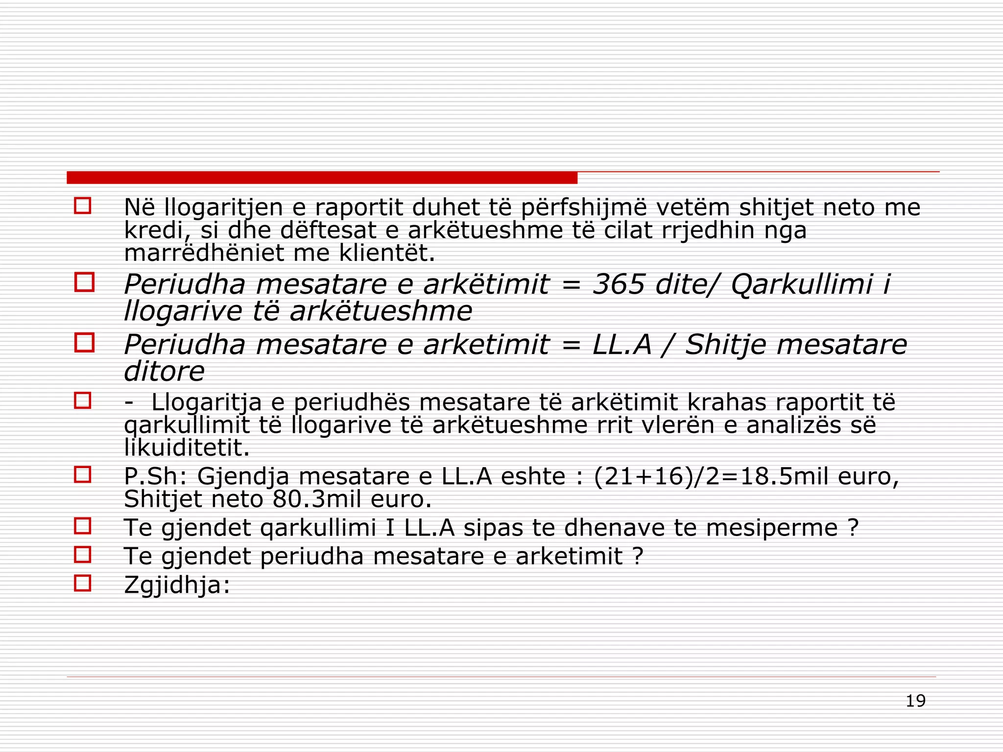 Në llogaritjen e raportit duhet të përfshijmë vetëm shitjet neto me kredi, si dhe dëftesat e arkëtueshme të cilat rrjedhin nga marrëdhëniet me klientët. Periudha mesatare e arkëtimit = 365 dite/ Qarkullimi i llogarive të arkëtueshme Periudha mesatare e arketimit = LL.A / Shitje mesatare ditore  -  Llogaritja e periudhës mesatare të arkëtimit krahas raportit të qarkullimit të llogarive të arkëtueshme rrit vlerën e analizës së likuiditetit.  P.Sh: Gjendja mesatare e LL.A   eshte : (21+16)/2=18.5mil euro, Shitjet neto 80.3mil euro. Te gjendet qarkullimi I LL.A sipas te dhenave te mesiperme ? Te gjendet periudha mesatare e arketimit ? Zgjidhja:   