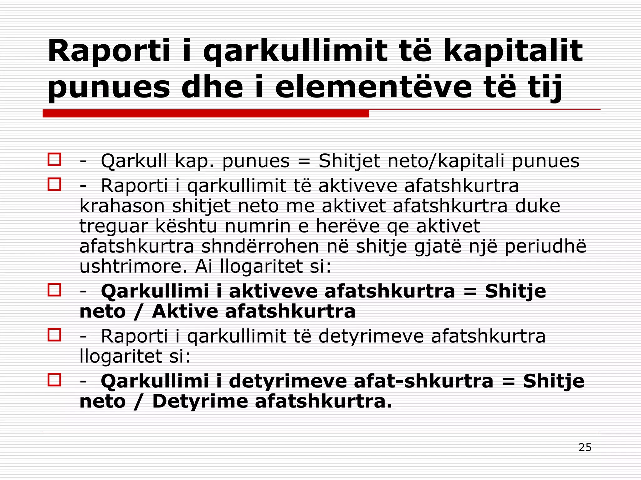 Raporti i qarkullimit të kapitalit punues dhe i elementëve të tij -  Qarkull kap. punues = Shitjet neto/kapitali punues -  Raporti i qarkullimit të aktiveve afatshkurtra krahason shitjet neto me aktivet afatshkurtra duke treguar kështu numrin e herëve qe aktivet afatshkurtra shndërrohen në shitje gjatë një periudhë ushtrimore. Ai llogaritet si: -   Qarkullimi i aktiveve afatshkurtra = Shitje neto / Aktive afatshkurtra -  Raporti i qarkullimit të detyrimeve afatshkurtra llogaritet si: -   Qarkullimi i detyrimeve afat-shkurtra = Shitje neto / Detyrime afatshkurtra. 