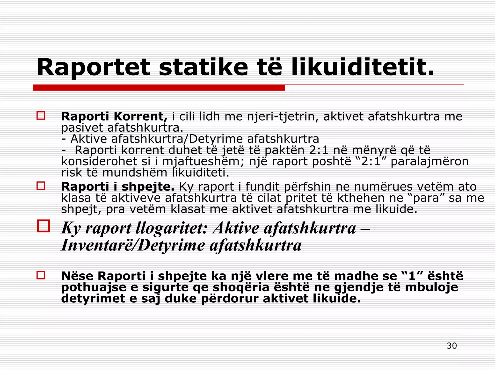 Raportet statike të likuiditetit. Raporti Korrent,  i cili lidh me njeri-tjetrin, aktivet afatshkurtra me pasivet afatshkurtra. - Aktive afatshkurtra/Detyrime afatshkurtra -  Raporti korrent duhet të jetë të paktën 2:1 në mënyrë që të konsiderohet si i mjaftueshëm; një raport poshtë “2:1” paralajmëron risk të mundshëm likuiditeti. Raporti i shpejte.  Ky raport i fundit përfshin ne numërues vetëm ato klasa të aktiveve afatshkurtra të cilat pritet të kthehen ne “para” sa me shpejt, pra vetëm klasat me aktivet afatshkurtra me likuide. Ky raport llogaritet: Aktive afatshkurtra – Inventarë/Detyrime afatshkurtra Nëse Raporti i shpejte ka një vlere me të madhe se “1” është pothuajse e sigurte qe shoqëria është ne gjendje të mbuloje detyrimet e saj duke përdorur aktivet likuide. 