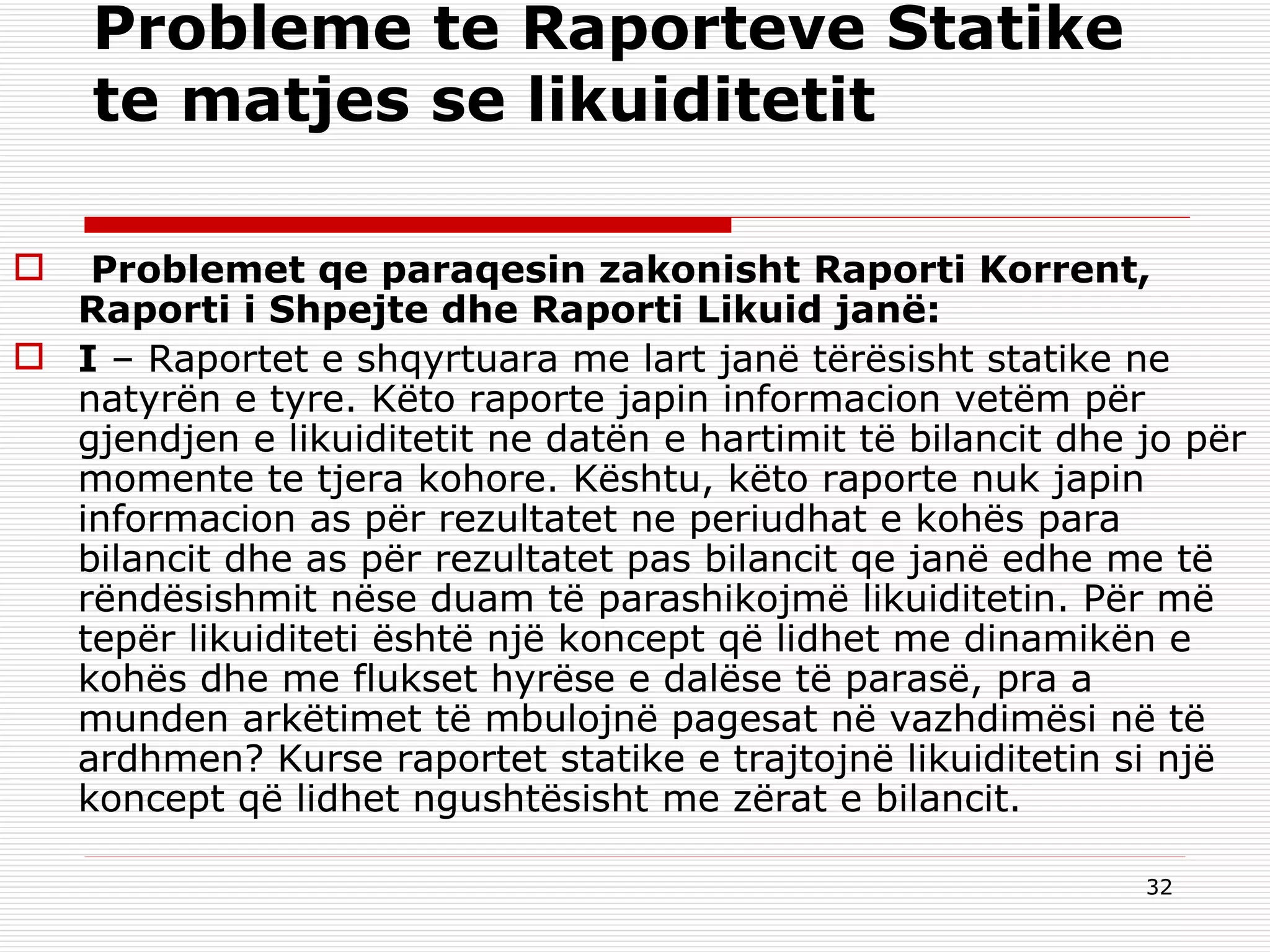 Probleme te Raporteve Statike te matjes se likuiditetit   Problemet qe paraqesin zakonisht Raporti Korrent, Raporti i Shpejte dhe Raporti Likuid janë: I  – Raportet e shqyrtuara me lart janë tërësisht statike ne natyrën e tyre. Këto raporte japin informacion vetëm për gjendjen e likuiditetit ne datën e hartimit të bilancit dhe jo për momente te tjera kohore. Kështu, këto raporte nuk japin informacion as për rezultatet ne periudhat e kohës para bilancit dhe as për rezultatet pas bilancit qe janë edhe me të rëndësishmit nëse duam të parashikojmë likuiditetin. Për më tepër likuiditeti është një koncept që lidhet me dinamikën e kohës dhe me flukset hyrëse e dalëse të parasë, pra a munden arkëtimet të mbulojnë pagesat në vazhdimësi në të ardhmen? Kurse raportet statike e trajtojnë likuiditetin si një koncept që lidhet ngushtësisht me zërat e bilancit. 