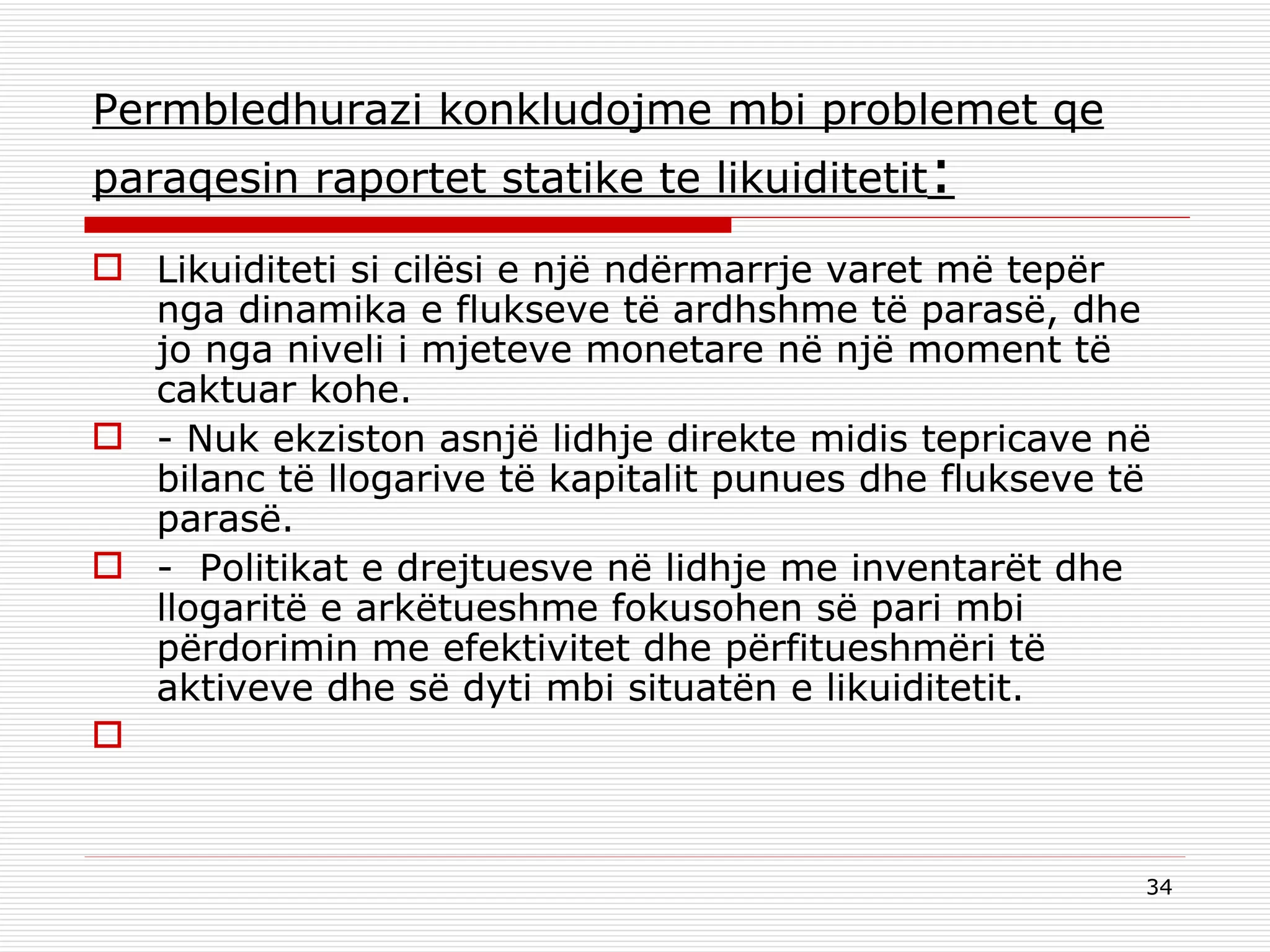 Permbledhurazi konkludojme mbi problemet qe paraqesin raportet statike te likuiditetit : Likuiditeti si cilësi e një ndërmarrje varet më tepër nga dinamika e flukseve të ardhshme të parasë, dhe jo nga niveli i mjeteve monetare në një moment të caktuar kohe. - Nuk ekziston asnjë lidhje direkte midis tepricave në bilanc të llogarive të kapitalit punues dhe flukseve të parasë. -  Politikat e drejtuesve në lidhje me inventarët dhe llogaritë e arkëtueshme fokusohen së pari mbi përdorimin me efektivitet dhe përfitueshmëri të aktiveve dhe së dyti mbi situatën e likuiditetit.   
