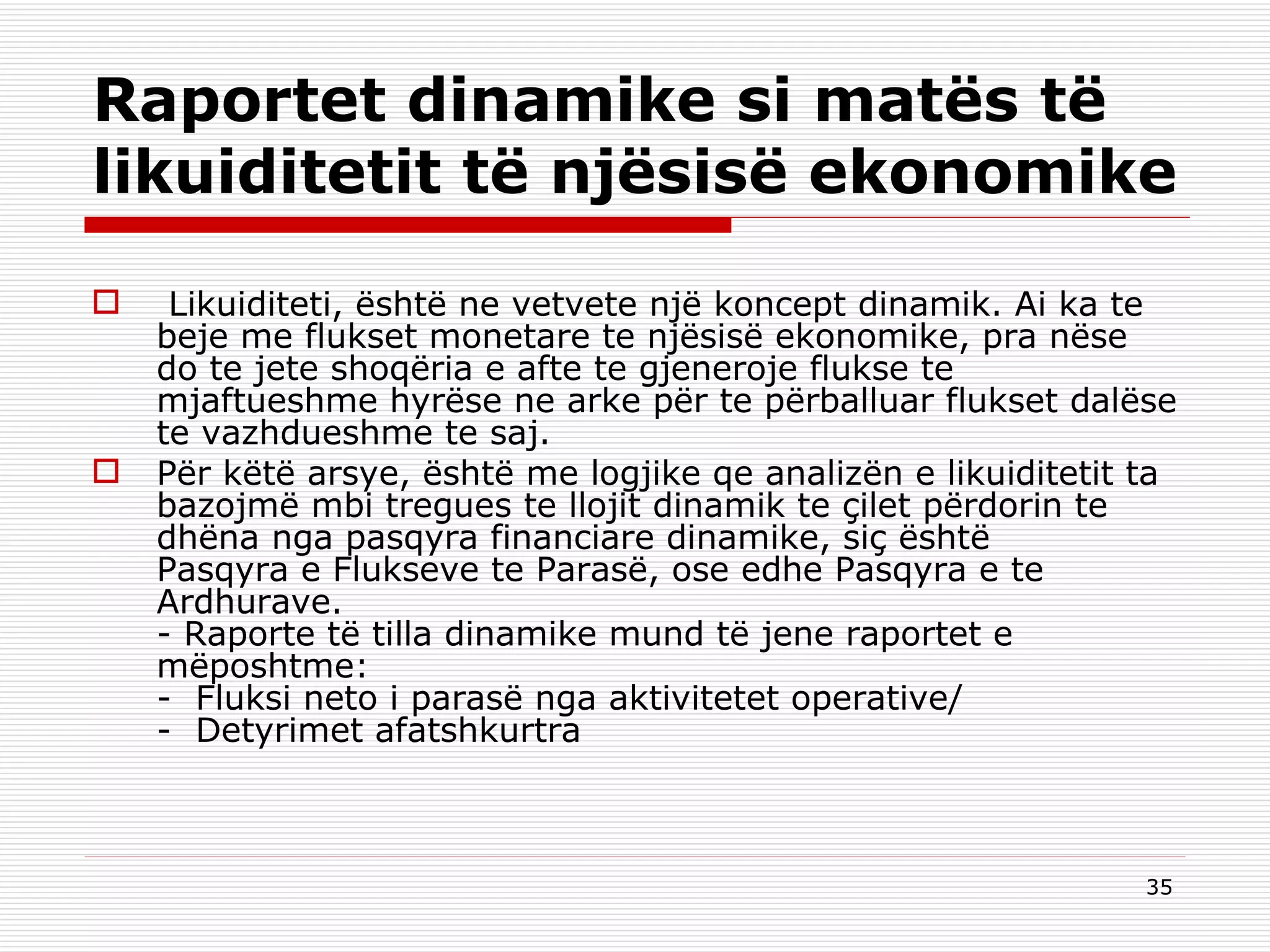 Raportet dinamike si matës të likuiditetit të njësisë ekonomike   Likuiditeti, është ne vetvete një koncept dinamik. Ai ka te beje me flukset monetare te njësisë ekonomike, pra nëse do te jete shoqëria e afte te gjeneroje flukse te mjaftueshme hyrëse ne arke për te përballuar flukset dalëse te vazhdueshme te saj. Për këtë arsye, është me logjike qe analizën e likuiditetit ta bazojmë mbi tregues te llojit dinamik te çilet përdorin te dhëna nga pasqyra financiare dinamike, siç është Pasqyra e Flukseve te Parasë, ose edhe Pasqyra e te Ardhurave. - Raporte të tilla dinamike mund të jene raportet e mëposhtme: -  Fluksi neto i parasë nga aktivitetet operative/ -  Detyrimet afatshkurtra 