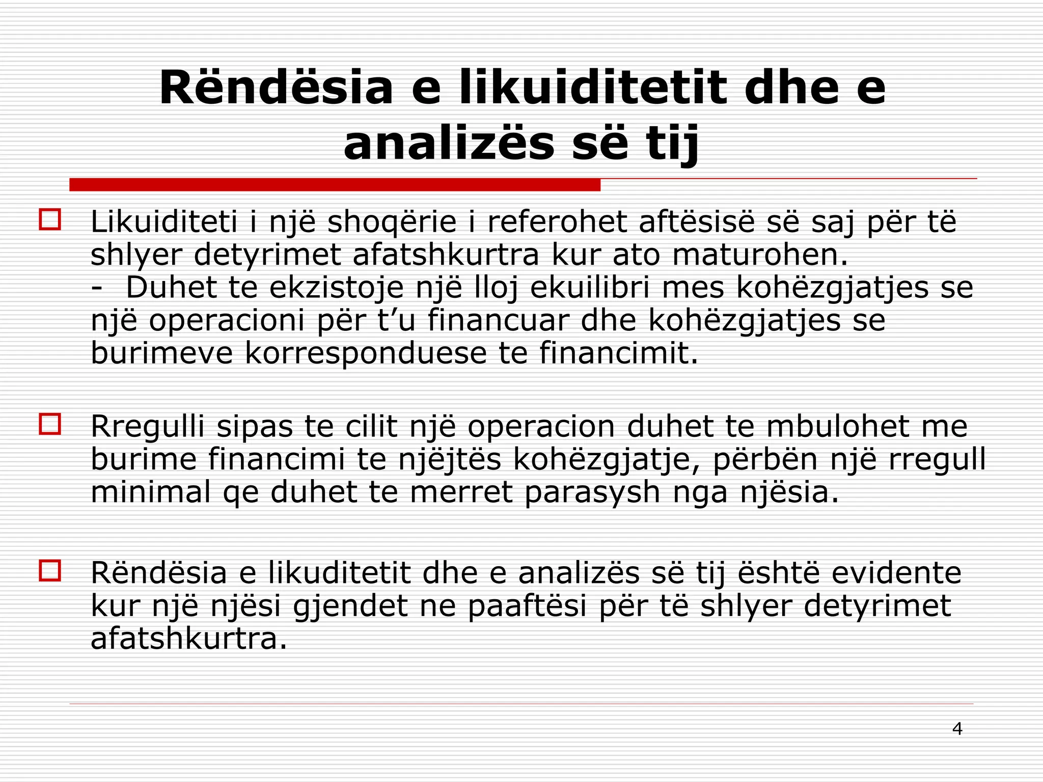 Rëndësia e likuiditetit dhe e analizës së tij Likuiditeti i një shoqërie i referohet aftësisë së saj për të shlyer detyrimet afatshkurtra kur ato maturohen. -  Duhet te ekzistoje një lloj ekuilibri mes kohëzgjatjes se një operacioni për t’u financuar dhe kohëzgjatjes se burimeve korresponduese te financimit. Rregulli sipas te cilit një operacion duhet te mbulohet me burime financimi te njëjtës kohëzgjatje, përbën një rregull minimal qe duhet te merret parasysh nga njësia.   Rëndësia e likuditetit dhe e analizës së tij është evidente kur një njësi gjendet ne paaftësi për të shlyer detyrimet afatshkurtra.   