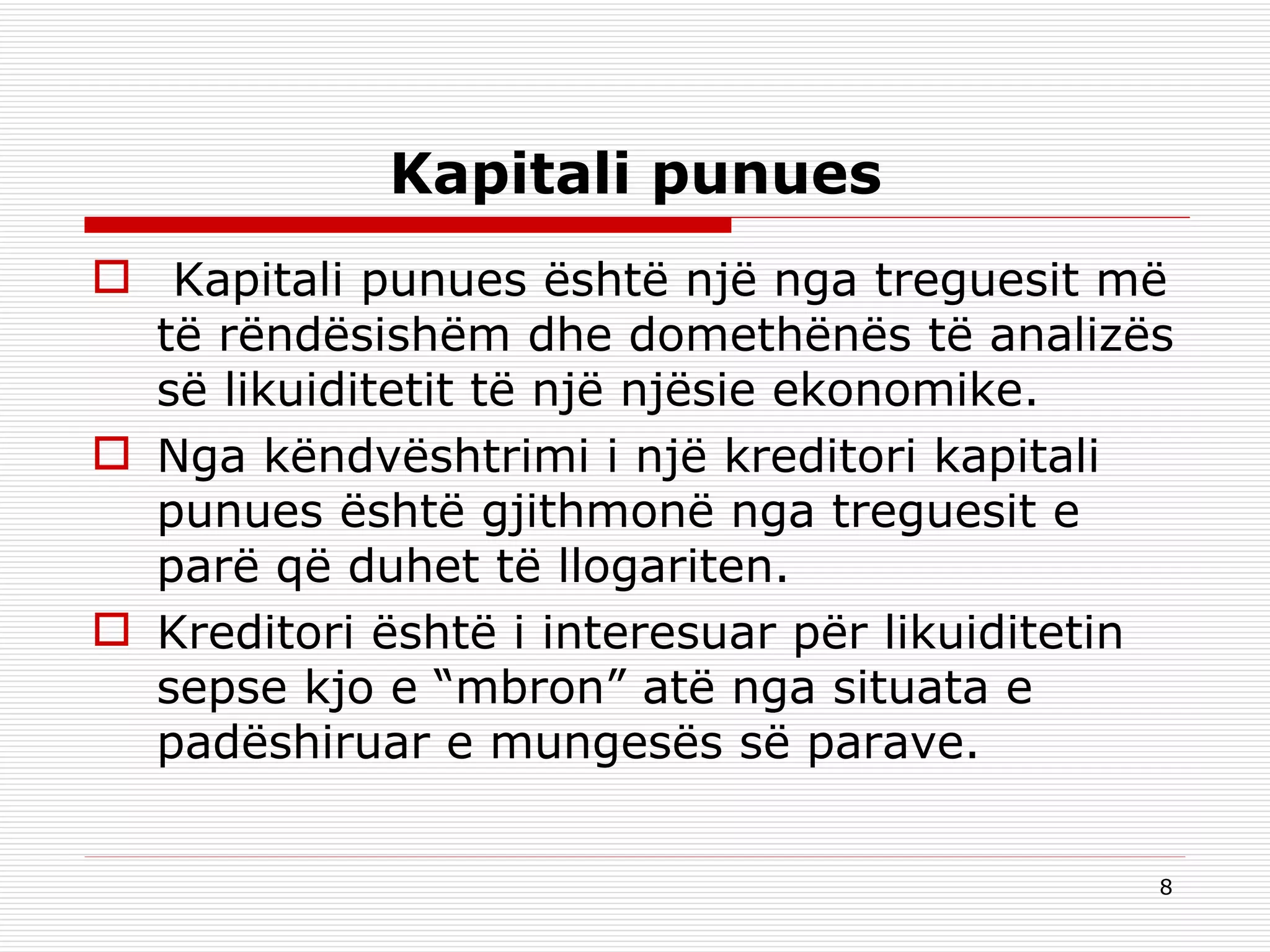 Kapitali punues   Kapitali punues është një nga treguesit më të rëndësishëm dhe domethënës të analizës së likuiditetit të një njësie ekonomike. Nga këndvështrimi i një kreditori kapitali punues është gjithmonë nga treguesit e parë që duhet të llogariten. Kreditori është i interesuar për likuiditetin sepse kjo e “mbron” atë nga situata e padëshiruar e mungesës së parave. 