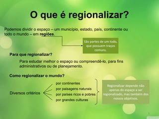 O que é regionalizar? 
Podemos dividir o espaço – um município, estado, país, continente ou 
todo o mundo – em regiões. 
São partes de um todo, 
que possuem traços 
comuns. 
Para que regionalizar? 
Para estudar melhor o espaço ou compreendê-lo, para fins 
administrativos ou de planejamento. 
Como regionalizar o mundo? 
Diversos critérios 
Regionalizar depende não 
apenas do espaço a ser 
regionalizado, mas também dos 
nossos objetivos. 
por continentes 
por paisagens naturais 
por países ricos e pobres 
por grandes culturas 
3 
 