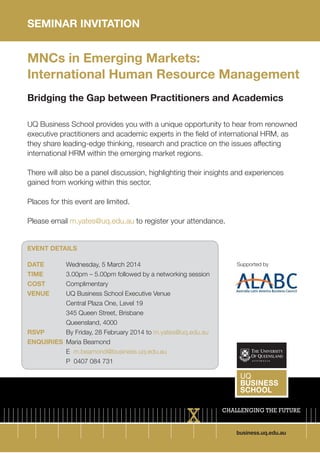 SEMINAR INVITATION

MNCs in Emerging Markets:
International Human Resource Management
Bridging the Gap between Practitioners and Academics
UQ Business School provides you with a unique opportunity to hear from renowned
executive practitioners and academic experts in the field of international HRM, as
they share leading-edge thinking, research and practice on the issues affecting
international HRM within the emerging market regions.
There will also be a panel discussion, highlighting their insights and experiences
gained from working within this sector.
Places for this event are limited.
Please email m.yates@uq.edu.au to register your attendance.

EVENT DETAILS
DATE 		
Wednesday, 5 March 2014
TIME 		
3.00pm – 5.00pm followed by a networking session
COST 	
Complimentary
VENUE 	
UQ Business School Executive Venue
		
Central Plaza One, Level 19
		
345 Queen Street, Brisbane
		Queensland, 4000
RSVP		
By Friday, 28 February 2014 to m.yates@uq.edu.au
ENQUIRIES	 Maria Beamond
		E m.beamond@business.uq.edu.au 			
		
P 0407 084 731

Supported by

business.uq.edu.au

 