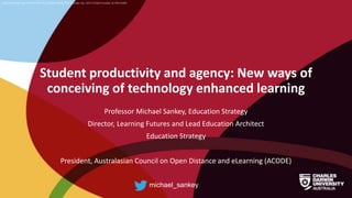 CRICOS Provider No: 00300K (NT/VIC) 03286A (NSW) RTO Provider No: 0373 TEQSA Provider ID PRV12069
Student productivity and agency: New ways of
conceiving of technology enhanced learning
Professor Michael Sankey, Education Strategy
Director, Learning Futures and Lead Education Architect
Education Strategy
President, Australasian Council on Open Distance and eLearning (ACODE)
michael_sankey
 