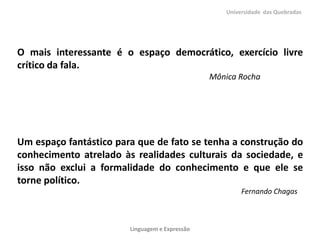 Universidade das Quebradas




O mais interessante é o espaço democrático, exercício livre
crítico da fala.
                                                Mônica Rocha




Um espaço fantástico para que de fato se tenha a construção do
conhecimento atrelado às realidades culturais da sociedade, e
isso não exclui a formalidade do conhecimento e que ele se
torne político.
                                                        Fernando Chagas



                        Linguagem e Expressão
 