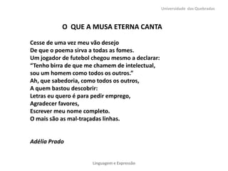 Universidade das Quebradas



           O QUE A MUSA ETERNA CANTA

Cesse de uma vez meu vão desejo
De que o poema sirva a todas as fomes.
Um jogador de futebol chegou mesmo a declarar:
“Tenho birra de que me chamem de intelectual,
sou um homem como todos os outros.”
Ah, que sabedoria, como todos os outros,
A quem bastou descobrir:
Letras eu quero é para pedir emprego,
Agradecer favores,
Escrever meu nome completo.
O mais são as mal-traçadas linhas.


Adélia Prado


                      Linguagem e Expressão
 