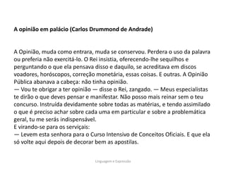 A opinião em palácio (Carlos Drummond de Andrade)


A Opinião, muda como entrara, muda se conservou. Perdera o uso da palavra
ou preferia não exercitá-lo. O Rei insistia, oferecendo-lhe sequilhos e
perguntando o que ela pensava disso e daquilo, se acreditava em discos
voadores, horóscopos, correção monetária, essas coisas. E outras. A Opinião
Pública abanava a cabeça: não tinha opinião.
― Vou te obrigar a ter opinião ― disse o Rei, zangado. ― Meus especialistas
te dirão o que deves pensar e manifestar. Não posso mais reinar sem o teu
concurso. Instruída devidamente sobre todas as matérias, e tendo assimilado
o que é preciso achar sobre cada uma em particular e sobre a problemática
geral, tu me serás indispensável.
E virando-se para os serviçais:
― Levem esta senhora para o Curso Intensivo de Conceitos Oficiais. E que ela
só volte aqui depois de decorar bem as apostilas.

                               Linguagem e Expressão
 