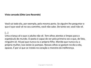 Vista cansada (Otto Lara Resende)


Você sai todo dia, por exemplo, pela mesma porta. Se alguém lhe perguntar o
que é que você vê no seu caminho, você não sabe. De tanto ver, você não vê.

[...]
Uma criança vê o que o adulto não vê. Tem olhos atentos e limpos para o
espetáculo do mundo. O poeta é capaz de ver pela primeira vez o que, de fato,
ninguém vê. Há pai que nunca viu o próprio filho. Marido que nunca viu a
própria mulher, isso existe às pampas. Nossos olhos se gastam no dia-a-dia,
opacos. É por aí que se instala no coração o monstro da indiferença.




                                Linguagem e Expressão
 