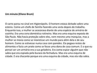 Um minuto (Eliane Brum)


O carro parou no sinal em Higienópolis. O homem estava deitado sobre uma
esteira. Como um chefe de família fazendo uma sesta depois do trabalho.
Enquanto isso, a mulher se acocorava diante de uma espécie de armário de
cozinha. Era uma cena doméstica rotineira. Mas era uma esquina exposta de
São Paulo. Não havia proteção sobre eles, nem mesmo uma marquise, mas a
mulher se movia como se inexistisse um mundo para além dela e de seu
homem. Como se estivesse numa casa com paredes. Ela pegava restos de
alimentos e fazia um prato como se fosse uma dona de casa comum. E o que eu
pensei ser um armário era a sua geladeira. Era como espiar alguém que não
sabia que era espiada pelo buraco da fechadura. Mas era uma esquina de
cidade. E era chocante porque era uma esquina da cidade, mas ela não sabia.



                              Linguagem e Expressão
 