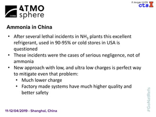 A
P. Hrnjak 11/29
Ammonia in China
• After several lethal incidents in NH3 plants this excellent
refrigerant, used in 90-95% or cold stores in USA is
questioned
• These incidents were the cases of serious negligence, not of
ammonia
• New approach with low, and ultra low charges is perfect way
to mitigate even that problem:
• Much lower charge
• Factory made systems have much higher quality and
better safety
 