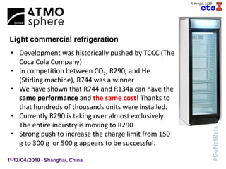A
P. Hrnjak 3/29
Light commercial refrigeration
• Development was historically pushed by TCCC (The
Coca Cola Company)
• In competition between CO2, R290, and He
(Stirling machine), R744 was a winner
• We have shown that R744 and R134a can have the
same performance and the same cost! Thanks to
that hundreds of thousands units were installed.
• Currently R290 is taking over almost exclusively.
The entire industry is moving to R290
• Strong push to increase the charge limit from 150
g to 300 g or 500 g appears to be successful.
 