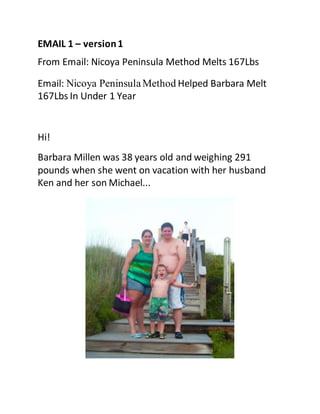 EMAIL 1 – version1
From Email: Nicoya Peninsula Method Melts 167Lbs
Email: Nicoya PeninsulaMethod Helped Barbara Melt
167Lbs In Under 1 Year
Hi!
Barbara Millen was 38 years old and weighing 291
pounds when she went on vacation with her husband
Ken and her son Michael...
 