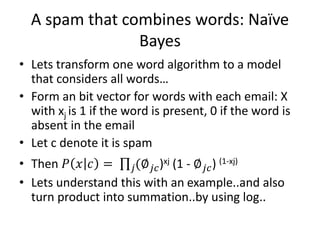 A spam that combines words: Naïve
Bayes
• Lets transform one word algorithm to a model
that considers all words…
• Form an bit vector for words with each email: X
with xj is 1 if the word is present, 0 if the word is
absent in the email
• Let c denote it is spam
• Then 𝑃 𝑥 𝑐 = 𝑗(∅ 𝑗𝑐)xj (1 - ∅ 𝑗𝑐) (1-xj)
• Lets understand this with an example..and also
turn product into summation..by using log..
 