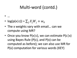 Multi-word (contd.)
• …
• log(p(x|c)) = 𝑗 𝑋𝑗 𝑊𝑗 + 𝑤0
• The x weights vary with email… can we
compute using MR?
• Once you know P(x|c), we can estimate P(c|x)
using Bayes Rule (P(c), and P(x) can be
computed as before); we can also use MR for
P(x) computation for various words (KEY)
 