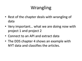 Wrangling
• Rest of the chapter deals with wrangling of
data
• Very important… what we are doing now with
project 1 and project 2
• Connect to an API and extract data
• The DDS chapter 4 shows an example with
NYT data and classifies the articles.
 