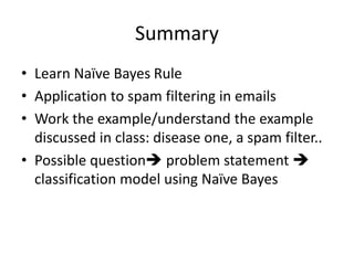 Summary
• Learn Naïve Bayes Rule
• Application to spam filtering in emails
• Work the example/understand the example
discussed in class: disease one, a spam filter..
• Possible question problem statement 
classification model using Naïve Bayes
 