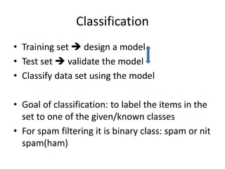 Classification
• Training set  design a model
• Test set  validate the model
• Classify data set using the model
• Goal of classification: to label the items in the
set to one of the given/known classes
• For spam filtering it is binary class: spam or nit
spam(ham)
 
