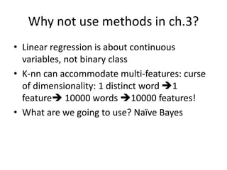 Why not use methods in ch.3?
• Linear regression is about continuous
variables, not binary class
• K-nn can accommodate multi-features: curse
of dimensionality: 1 distinct word 1
feature 10000 words 10000 features!
• What are we going to use? Naïve Bayes
 