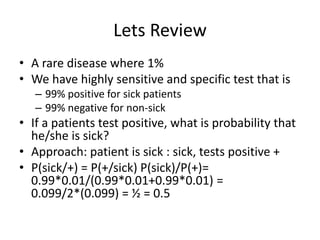 Lets Review
• A rare disease where 1%
• We have highly sensitive and specific test that is
– 99% positive for sick patients
– 99% negative for non-sick
• If a patients test positive, what is probability that
he/she is sick?
• Approach: patient is sick : sick, tests positive +
• P(sick/+) = P(+/sick) P(sick)/P(+)=
0.99*0.01/(0.99*0.01+0.99*0.01) =
0.099/2*(0.099) = ½ = 0.5
 