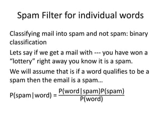 Spam Filter for individual words
Classifying mail into spam and not spam: binary
classification
Lets say if we get a mail with --- you have won a
“lottery” right away you know it is a spam.
We will assume that is if a word qualifies to be a
spam then the email is a spam…
P(spam|word) =
P(word|spam)P(spam)
P(word)
 