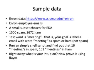 Sample data
• Enron data: https://www.cs.cmu.edu/~enron
• Enron employee emails
• A small subset chosen for EDA
• 1500 spam, 3672 ham
• Test word is “meeting”…that is, your goal is label a
email with word “meeting” as spam or ham (not spam)
• Run an simple shell script and find out that 16
“meeting”s in spam, 153 “meetings” in ham
• Right away what is your intuition? Now prove it using
Bayes
 