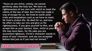 “Since we are sinful, unholy, we cannot
perfectly obey the holy law. We have no
righteousness of our own with which to meet the
claims of the law of God. But Christ has made a
way of escape for us. He lived on earth amid
trials and temptations such as we have to meet.
He lived a sinless life. He died for us, and now
He offers to take our sins and give us His
righteousness. If you give yourself to Him, and
accept Him as your Saviour, then, sinful as your
life may have been, for His sake you are
accounted righteous. Christ’s character stands in
place of your character, and you are accepted
before God just as if you had not sinned.”
E.G.W. (Steps to Christ, cp. 7, p. 62)
 