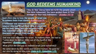 GOD REDEEMS HUMANKIND
“You in Your mercy have led forth the people whom
You have redeemed; You have guided them in Your
strength to Your holy habitation.” (Exodus 15:13)
God’s first step to help the people of Israel was
to redeem them from slavery (Exodus 6:6-7).
A redeemer was someone who helped a close
relative who had to sell their land or could not
pay for their debts and had become a slave.
This redeemer bought the land back or
liberated the person from slavery.
God was that redeemer for Israel. To redeem them, He had to
“come down to deliver them out of the hand of the
Egyptians” (Exodus 3:8).
What price did God pay to redeem Israel [and ourselves]?
He came down to this world and became human. He paid for
our sins by dying on the cross (John 6:51; Ephesians 1:7).
 