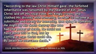 “According to the law Christ Himself gave, the forfeited
inheritance was ransomed by the nearest of kin. Jesus
Christ laid off His royal robe, His kingly crown, and
clothed His divinity with humanity, in order to become a
substitute and surety for humanity, that dying in humanity
He might by His death destroy him who
had the power of death. He could not
have done this as God, but by
coming as man Christ could die.
By death He overcame death.”
E.G.W. (SDA Bible Commentary, book 7, note on Hebrews 2, p. 925)
 