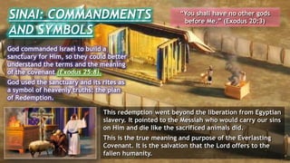 SINAI: COMMANDMENTS
AND SYMBOLS
“You shall have no other gods
before Me.” (Exodus 20:3)
God commanded Israel to build a
sanctuary for Him, so they could better
understand the terms and the meaning
of the covenant (Exodus 25:8).
God used the sanctuary and its rites as
a symbol of heavenly truths: the plan
of Redemption.
This redemption went beyond the liberation from Egyptian
slavery. It pointed to the Messiah who would carry our sins
on Him and die like the sacrificed animals did.
This is the true meaning and purpose of the Everlasting
Covenant. It is the salvation that the Lord offers to the
fallen humanity.
 