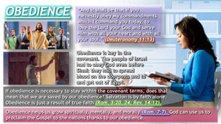 OBEDIENCE “And it shall be that if you
earnestly obey My commandments
which I command you today, to
love the Lord your God and serve
Him with all your heart and with all
your soul.” (Deuteronomy 11:13)
Obedience is key in the
covenant. The people of Israel
had to obey God even before
Sinai: they had to spread
blood on the doorposts and to
and get out of Egypt.
If obedience is necessary to stay within the covenant terms, does that
mean that we are saved by our obedience? Salvation is by faith alone.
Obedience is just a result of true faith (Rom. 3:20, 24; Rev. 14:12).
Obedience helps us grow spiritually, mentally, and morally (Rom. 7:7). God can use us to
proclaim the Gospel to the nations thanks to our obedience.
 