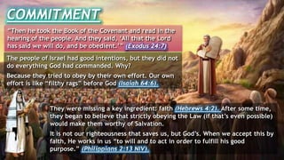 COMMITMENT
“Then he took the Book of the Covenant and read in the
hearing of the people. And they said, ‘All that the Lord
has said we will do, and be obedient.’” (Exodus 24:7)
The people of Israel had good intentions, but they did not
do everything God had commanded. Why?
Because they tried to obey by their own effort. Our own
effort is like “filthy rags” before God (Isaiah 64:6).
They were missing a key ingredient: faith (Hebrews 4:2). After some time,
they began to believe that strictly obeying the Law (if that’s even possible)
would make them worthy of Salvation.
It is not our righteousness that saves us, but God’s. When we accept this by
faith, He works in us “to will and to act in order to fulfill his good
purpose.” (Philippians 2:13 NIV).
 