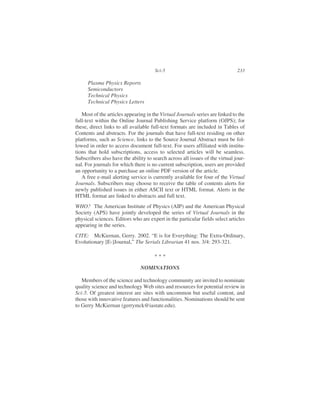 Plasma Physics Reports
Semiconductors
Technical Physics
Technical Physics Letters
Most of the articles appearing in the Virtual Journals series are linked to the
full-text within the Online Journal Publishing Service platform (OJPS); for
these, direct links to all available full-text formats are included in Tables of
Contents and abstracts. For the journals that have full-text residing on other
platforms, such as Science, links to the Source Journal Abstract must be fol-
lowed in order to access document full-text. For users affiliated with institu-
tions that hold subscriptions, access to selected articles will be seamless.
Subscribers also have the ability to search across all issues of the virtual jour-
nal. For journals for which there is no current subscription, users are provided
an opportunity to a purchase an online PDF version of the article.
A free e-mail alerting service is currently available for four of the Virtual
Journals. Subscribers may choose to receive the table of contents alerts for
newly published issues in either ASCII text or HTML format. Alerts in the
HTML format are linked to abstracts and full text.
WHO? The American Institute of Physics (AIP) and the American Physical
Society (APS) have jointly developed the series of Virtual Journals in the
physical sciences. Editors who are expert in the particular fields select articles
appearing in the series.
CITE: McKiernan, Gerry. 2002. “E is for Everything: The Extra-Ordinary,
Evolutionary [E-]Journal,” The Serials Librarian 41 nos. 3/4: 293-321.
NOMINATIONS
Members of the science and technology community are invited to nominate
quality science and technology Web sites and resources for potential review in
Sci-5. Of greatest interest are sites with uncommon but useful content, and
those with innovative features and functionalities. Nominations should be sent
to Gerry McKiernan (gerrymck@iastate.edu).
Sci-5 233
* * *
 