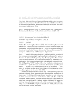 3-D virtual objects or offer novel functionalities that enable readers to custom-
ize the structure and layout of articles. While still other publishers have chosen
to integrate their Web-based publications, databases, and services into an in-
terconnected and dynamic whole.
CITE: McKiernan, Gerry. 2002. “E is for Everything: The Extra-Ordinary,
Evolutionary [E-]Journal,” The Serials Librarian 41 nos. 3/4: 293-321.
WHAT? Astronomy and Astrophysics [SOM Index]
WHERE? http://simbad.u-strasbg.fr/A+A/map.pl
WHEN? 1994-2000
WHY? The Strasbourg Data Centre (CDS) of the Strasbourg Astronomical
Observatory, France, collects and organizes a variety of astronomical data and
information, notably bibliographic data for a variety of astronomical publica-
tions (e.g., Astrophysical Journal, Astronomical Journal, Astronomy and As-
trophysics, and Astronomy and Astrophysics. Supplement).
HOW? “The CDS bibliographical map is a tool for organizing astronomical
text documents into a meaningful map for exploration and search. The system is
based on the Kohonen Self Organizing Map (SOM) algorithm that automati-
cally organizes documents into a two-dimensional grid so that related docu-
ments appear close to each other and general topics appear in well defined area.”
The SOM graphical WWW interface “allows the visualization of the document
distribution” . . . [and] shows the localization of documents related to given
topics . . . . The map is clickable and provides links to the documents . . . ” Pres-
ently, the SOM map provides access to 10,321 articles from the journal Astron-
omy & Astrophysics for the period 1994-2000.
“The SOM map is presented as a density map, which represents graphically
the areas containing papers of similar content and the number of documents in
these areas.” By clicking on the image, the user can select one node of the map
to obtain information about the articles located at this node. The number of
documents and the keywords describing them are displayed within a right-side
frame. The user can also access a detailed ‘semantic’ map and/or the article rec-
ord (e.g., title, author(s), abstract) as well as link to other services of CDS, no-
tably access to the NASA Astrophysics Data System (ADS), which includes
links to document full text, if available.
224 INFORMATION AND THE PROFESSIONAL SCIENTIST AND ENGINEER
* * *
 