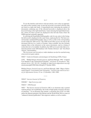 To use the interface and retrieve relevant articles, users select an appropri-
ate node on the semantic map; in turn the keywords associated with the node
are listed in a right-side frame. A hyperlinked entry indicating the number of
documents containing any of the selected keywords is displayed above the
keyword listing in the right-hand frame. Upon selecting the hyperlinked num-
ber, entries for those records are displayed in the left-side frame where the
SOM map had originally appeared.
In selecting the hyperlinked bibliographic code for any entry in the listing,
the full record is displayed in this same frame, replacing the list. The basic rec-
ord includes standard bibliographic data as well as a link to the corresponding
record within the ADS service. The ADS record offers access not only to the
document full-text in a variety of formats, when available, but also includes
separate links to the references in the source documents, and to a listing of
works that cite it, if available. In addition, the ADS service provides links to re-
lated documents in the ADS database with ‘Similar Abstracts’ and ‘Also-Read
Articles’ functionalities.
The Astronomy and Astrophysics index database can also be searched using
a keyword text query option.
WHO? Centre de Données astronomiques de Strasbourg (CDS), France
CITE: Phillipe Poinçot, Soizick Lesteven, and Fionn Murtagh. 1998. “A Spatial
User Interface to the Astronomical Literature,” Astronomy & Astrophysics. Sup-
plement Series 130: 183-191. Available at: http://www.edpsciences-usa.org/
articles/astro/pdf/1998/10/ds1464.pdf [27 October 2002].
Phillipe Poinçot, Soizick Lesteven, and Fionn Murtagh. 2000. “Maps of Infor-
mation Spaces: Assessments from Astronomy,” Journal of the American Soci-
ety for Information Science 51 no. 12 (October): 1081-1089.
WHAT? Internet Journal of Chemistry
WHERE? http://www.ijc.com/
WHEN? 1998-Present
WHY? The Internet Journal of Chemistry (IJC) is an electronic-only e-journal
with the primary aim of publishing “the results of high-quality research in all areas
of chemistry.” As an electronic-only journal, a concurrent aim of IJC is to fully
utilize the inherent potential of the Internet and the World Wide Web to create an
“enhanced chemical publication” that empowers authors as well as readers.
Sci-5 225
* * *
 